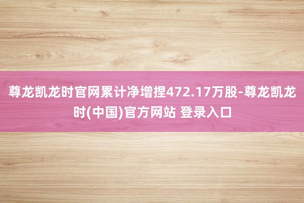 尊龙凯龙时官网累计净增捏472.17万股-尊龙凯龙时(中国)官方网站 登录入口