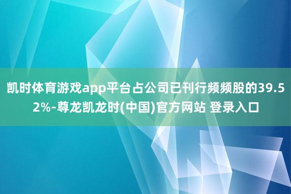 凯时体育游戏app平台占公司已刊行频频股的39.52%-尊龙凯龙时(中国)官方网站 登录入口