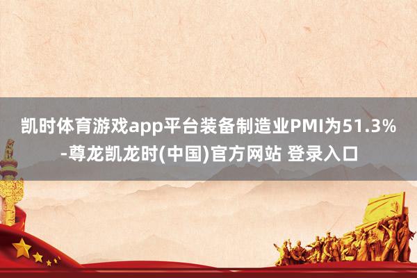凯时体育游戏app平台装备制造业PMI为51.3%-尊龙凯龙时(中国)官方网站 登录入口