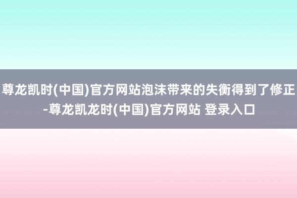 尊龙凯时(中国)官方网站泡沫带来的失衡得到了修正-尊龙凯龙时(中国)官方网站 登录入口
