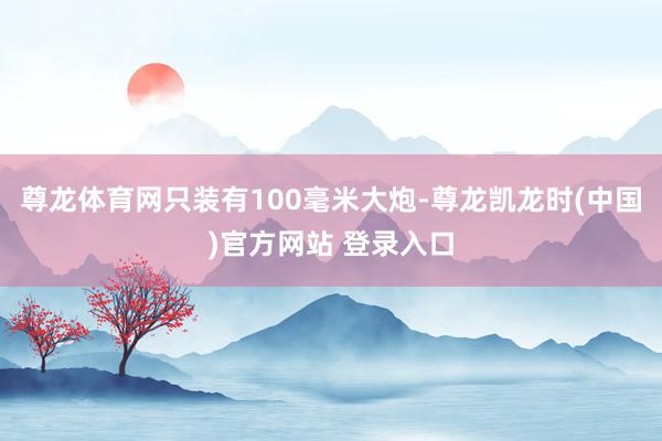 尊龙体育网只装有100毫米大炮-尊龙凯龙时(中国)官方网站 登录入口
