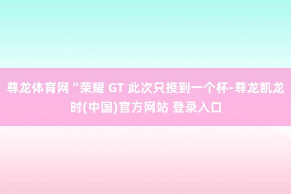 尊龙体育网“荣耀 GT 此次只摸到一个杯-尊龙凯龙时(中国)官方网站 登录入口