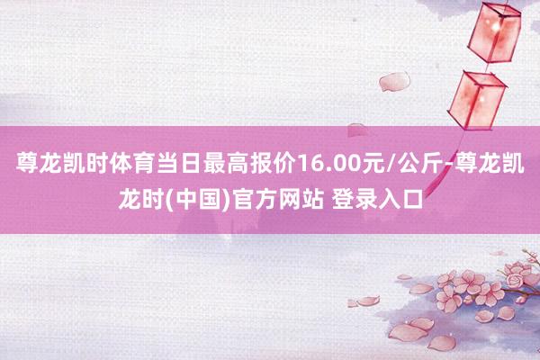 尊龙凯时体育当日最高报价16.00元/公斤-尊龙凯龙时(中国)官方网站 登录入口