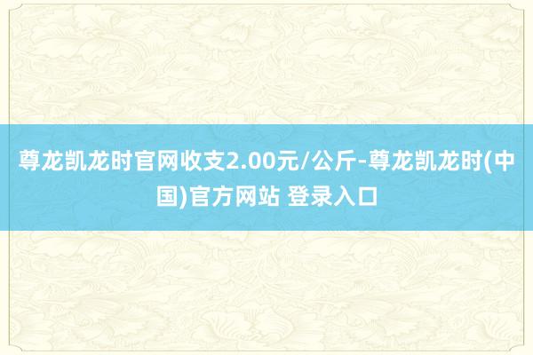 尊龙凯龙时官网收支2.00元/公斤-尊龙凯龙时(中国)官方网站 登录入口