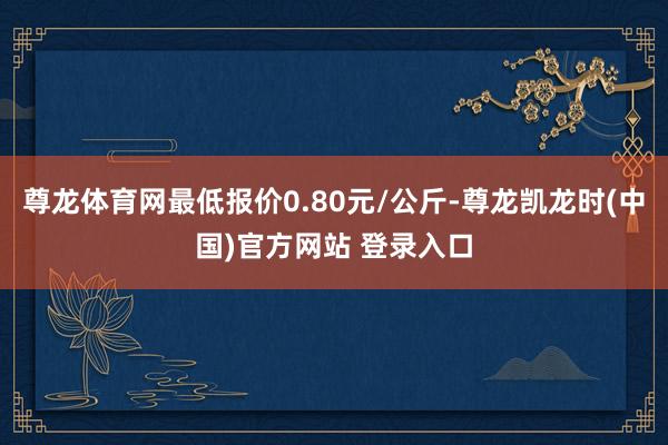 尊龙体育网最低报价0.80元/公斤-尊龙凯龙时(中国)官方网站 登录入口