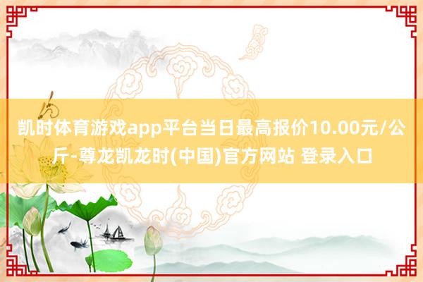 凯时体育游戏app平台当日最高报价10.00元/公斤-尊龙凯龙时(中国)官方网站 登录入口