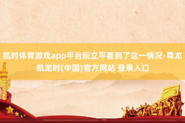 凯时体育游戏app平台阮立平看到了这一情况-尊龙凯龙时(中国)官方网站 登录入口