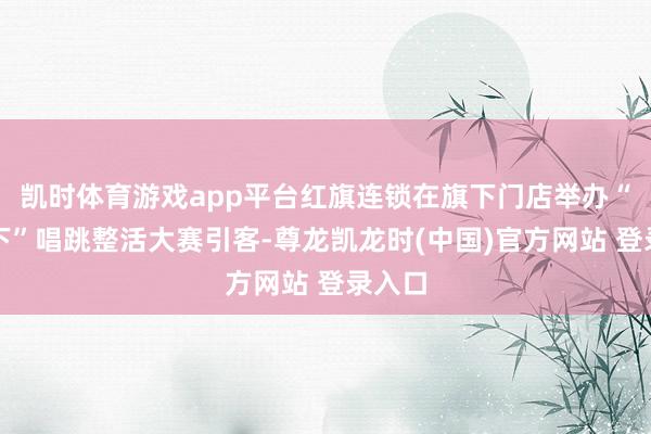 凯时体育游戏app平台红旗连锁在旗下门店举办“碰一下”唱跳整活大赛引客-尊龙凯龙时(中国)官方网站 登录入口