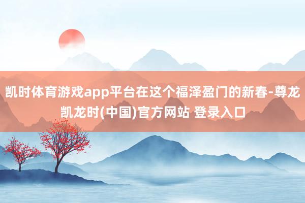 凯时体育游戏app平台在这个福泽盈门的新春-尊龙凯龙时(中国)官方网站 登录入口