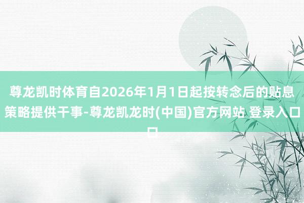 尊龙凯时体育自2026年1月1日起按转念后的贴息策略提供干事-尊龙凯龙时(中国)官方网站 登录入口