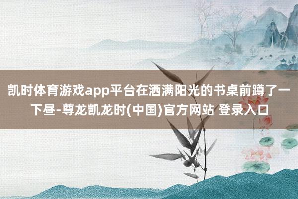 凯时体育游戏app平台在洒满阳光的书桌前蹲了一下昼-尊龙凯龙时(中国)官方网站 登录入口