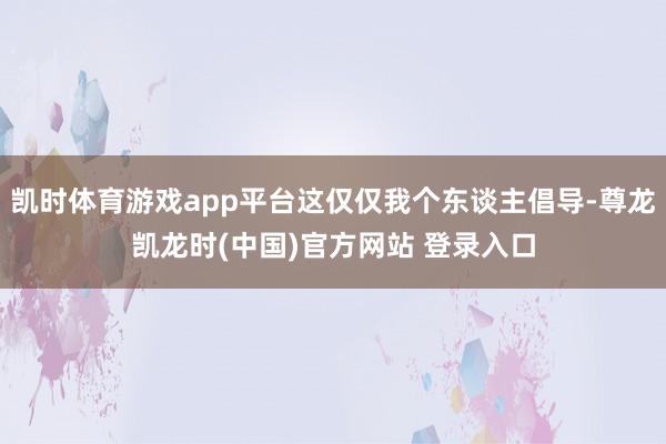 凯时体育游戏app平台这仅仅我个东谈主倡导-尊龙凯龙时(中国)官方网站 登录入口