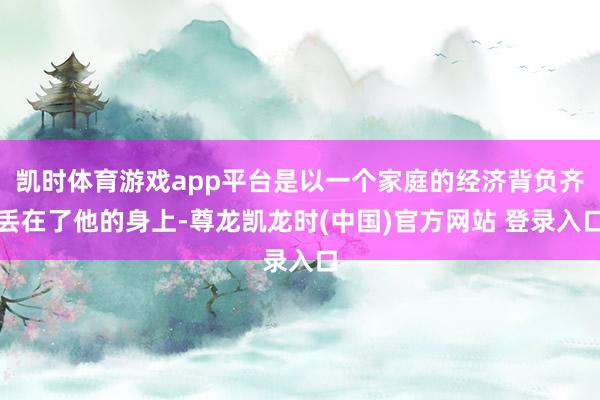 凯时体育游戏app平台是以一个家庭的经济背负齐丢在了他的身上-尊龙凯龙时(中国)官方网站 登录入口