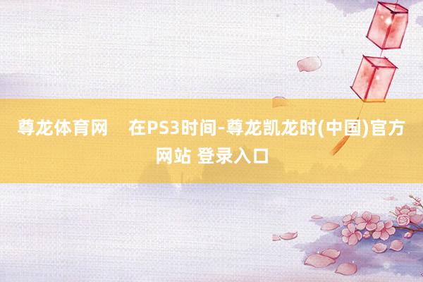 尊龙体育网    在PS3时间-尊龙凯龙时(中国)官方网站 登录入口