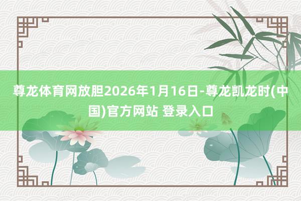 尊龙体育网放胆2026年1月16日-尊龙凯龙时(中国)官方网站 登录入口