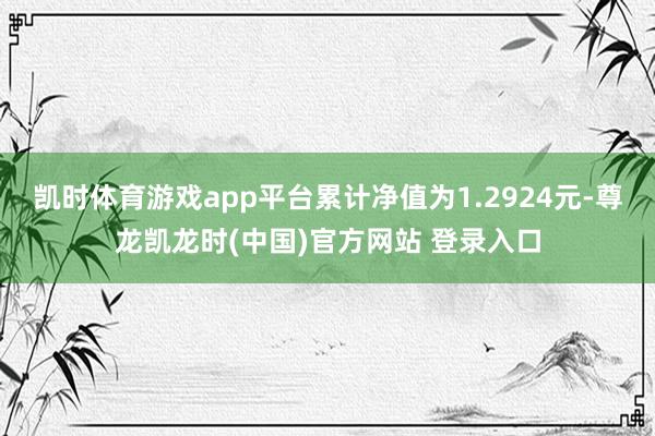凯时体育游戏app平台累计净值为1.2924元-尊龙凯龙时(中国)官方网站 登录入口