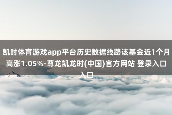 凯时体育游戏app平台历史数据线路该基金近1个月高涨1.05%-尊龙凯龙时(中国)官方网站 登录入口
