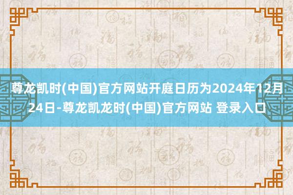 尊龙凯时(中国)官方网站开庭日历为2024年12月24日-尊龙凯龙时(中国)官方网站 登录入口