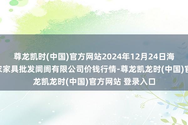 尊龙凯时(中国)官方网站2024年12月24日海口市菜篮子江楠农家具批发阛阓有限公司价钱行情-尊龙凯龙时(中国)官方网站 登录入口