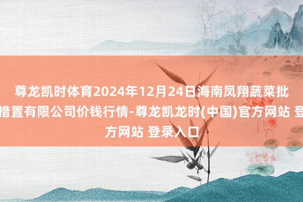尊龙凯时体育2024年12月24日海南凤翔蔬菜批发阛阓措置有限公司价钱行情-尊龙凯龙时(中国)官方网站 登录入口