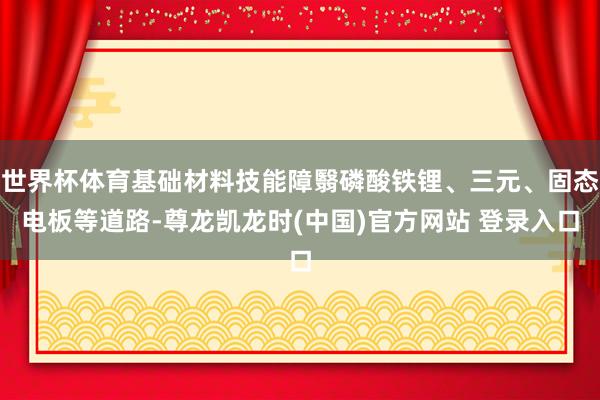 世界杯体育基础材料技能障翳磷酸铁锂、三元、固态电板等道路-尊龙凯龙时(中国)官方网站 登录入口