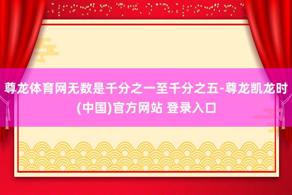 尊龙体育网无数是千分之一至千分之五-尊龙凯龙时(中国)官方网站 登录入口