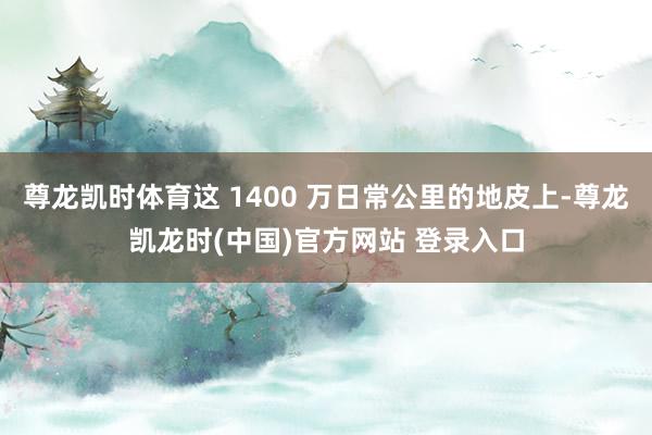 尊龙凯时体育这 1400 万日常公里的地皮上-尊龙凯龙时(中国)官方网站 登录入口