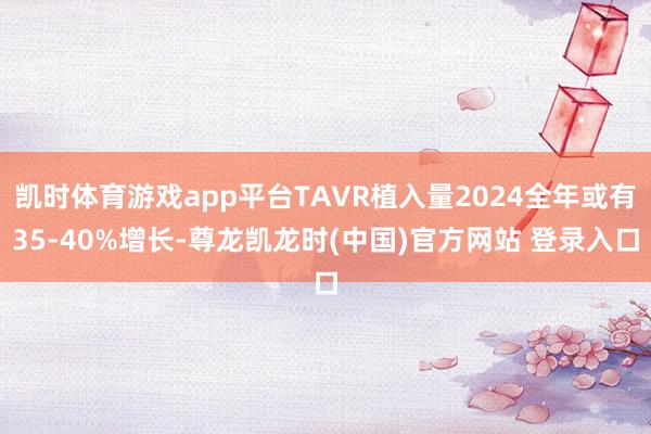 凯时体育游戏app平台TAVR植入量2024全年或有35-40%增长-尊龙凯龙时(中国)官方网站 登录入口