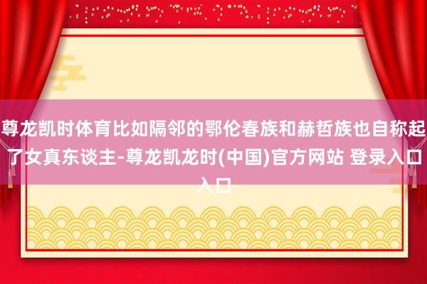 尊龙凯时体育比如隔邻的鄂伦春族和赫哲族也自称起了女真东谈主-尊龙凯龙时(中国)官方网站 登录入口