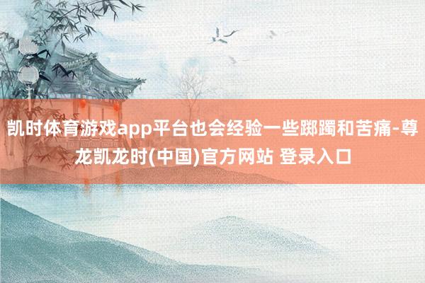 凯时体育游戏app平台也会经验一些踯躅和苦痛-尊龙凯龙时(中国)官方网站 登录入口