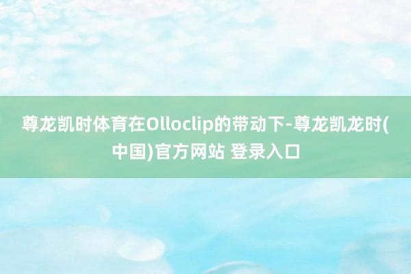尊龙凯时体育在Olloclip的带动下-尊龙凯龙时(中国)官方网站 登录入口