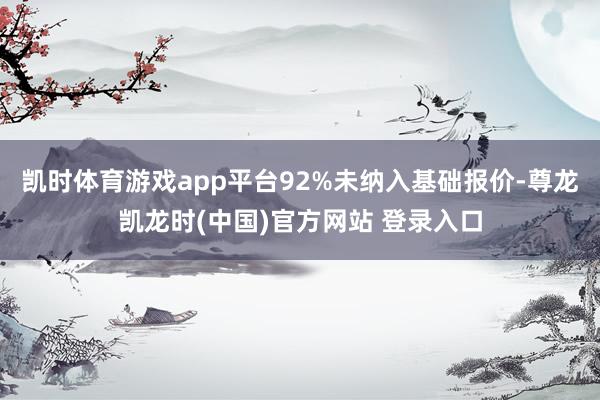 凯时体育游戏app平台92%未纳入基础报价-尊龙凯龙时(中国)官方网站 登录入口