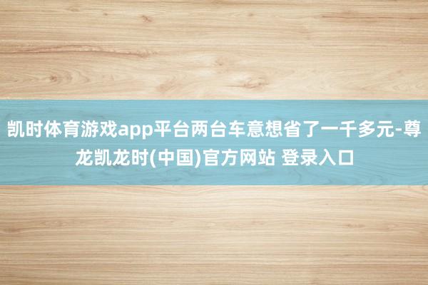 凯时体育游戏app平台两台车意想省了一千多元-尊龙凯龙时(中国)官方网站 登录入口