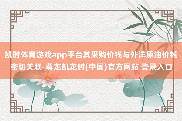 凯时体育游戏app平台其采购价钱与外洋原油价钱密切关联-尊龙凯龙时(中国)官方网站 登录入口