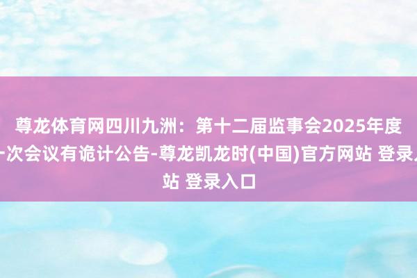 尊龙体育网四川九洲：第十二届监事会2025年度第一次会议有诡计公告-尊龙凯龙时(中国)官方网站 登录入口