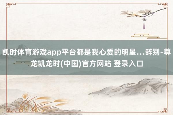 凯时体育游戏app平台都是我心爱的明星…辞别-尊龙凯龙时(中国)官方网站 登录入口