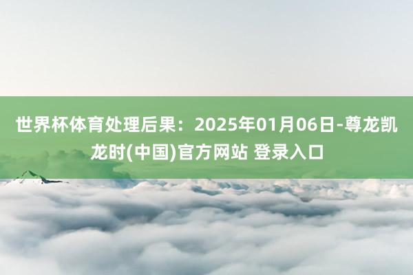 世界杯体育处理后果：2025年01月06日-尊龙凯龙时(中国)官方网站 登录入口