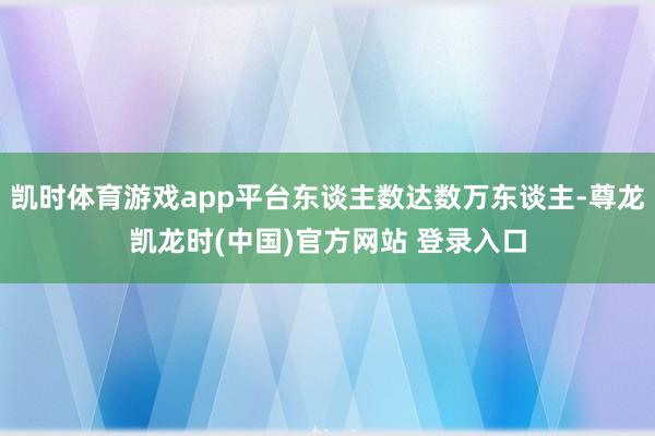 凯时体育游戏app平台东谈主数达数万东谈主-尊龙凯龙时(中国)官方网站 登录入口