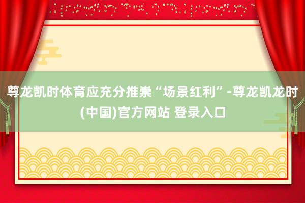 尊龙凯时体育应充分推崇“场景红利”-尊龙凯龙时(中国)官方网站 登录入口
