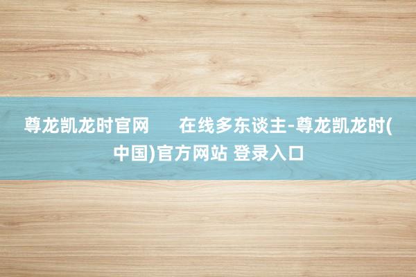 尊龙凯龙时官网 在线多东谈主-尊龙凯龙时(中国)官方网站 登录入口