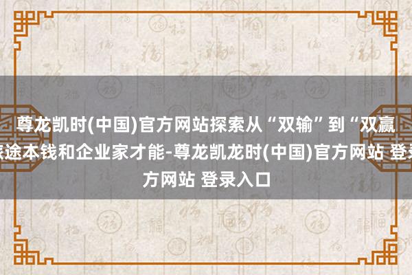 尊龙凯时(中国)官方网站探索从“双输”到“双赢”新旅途本钱和企业家才能-尊龙凯龙时(中国)官方网站 登录入口