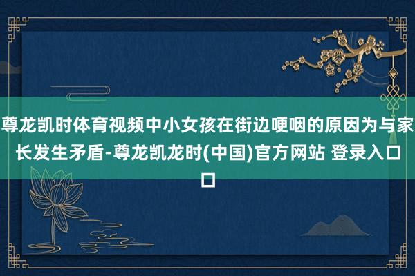 尊龙凯时体育视频中小女孩在街边哽咽的原因为与家长发生矛盾-尊龙凯龙时(中国)官方网站 登录入口