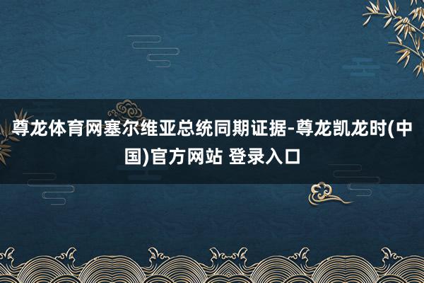 尊龙体育网塞尔维亚总统同期证据-尊龙凯龙时(中国)官方网站 登录入口