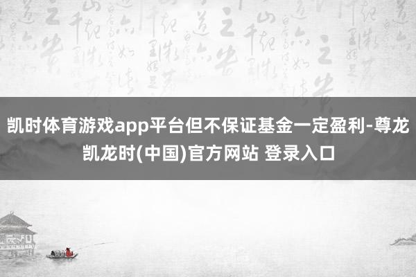 凯时体育游戏app平台但不保证基金一定盈利-尊龙凯龙时(中国)官方网站 登录入口