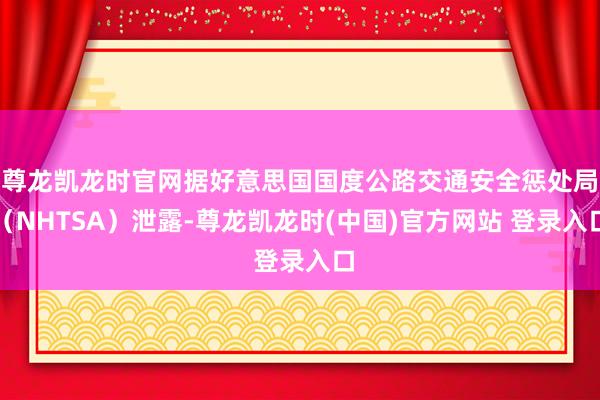 尊龙凯龙时官网据好意思国国度公路交通安全惩处局(NHTSA)泄露-尊龙凯龙时(中国)官方网站 登录入口