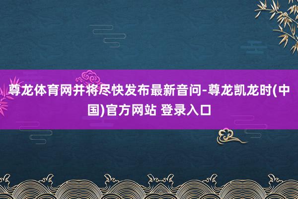 尊龙体育网并将尽快发布最新音问-尊龙凯龙时(中国)官方网站 登录入口