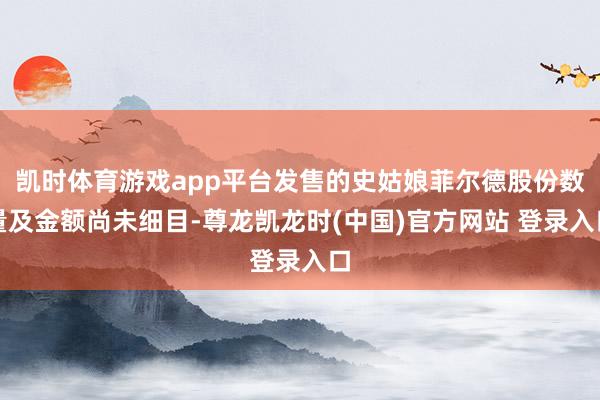 凯时体育游戏app平台发售的史姑娘菲尔德股份数量及金额尚未细目-尊龙凯龙时(中国)官方网站 登录入口