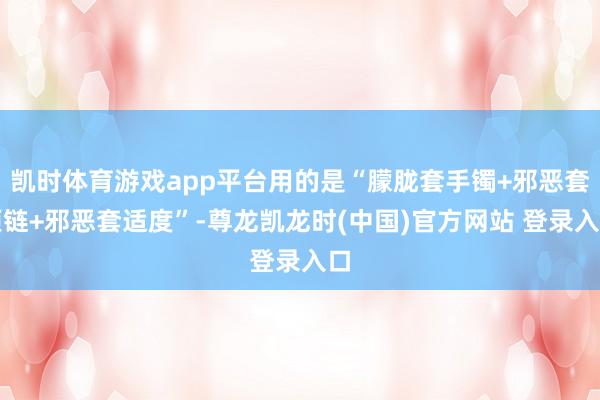 凯时体育游戏app平台用的是“朦胧套手镯+邪恶套项链+邪恶套适度”-尊龙凯龙时(中国)官方网站 登录入口