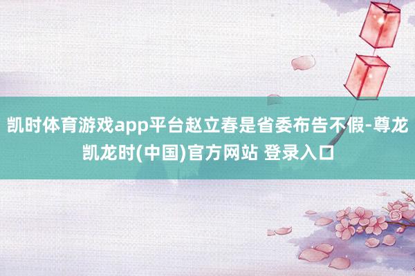 凯时体育游戏app平台赵立春是省委布告不假-尊龙凯龙时(中国)官方网站 登录入口