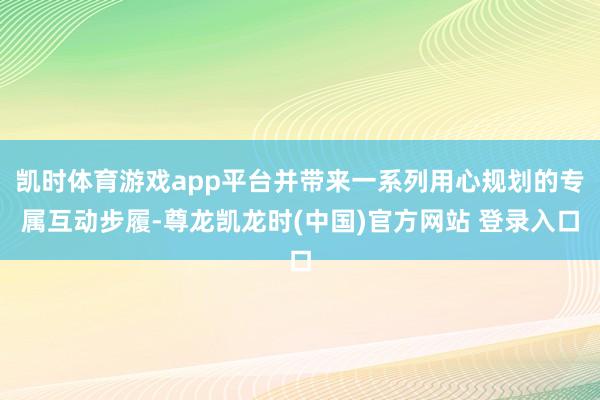 凯时体育游戏app平台并带来一系列用心规划的专属互动步履-尊龙凯龙时(中国)官方网站 登录入口